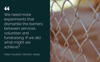 We need more
experiments that
dismantle the barriers
between services,
volunteer and
fundraising. If we did
what might we
achieve?”
Helen Goulden, Director, Nesta
“ 	

Credit: Unsplash
 