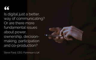 Is digital just a better,
way of communicating?
Or are there more
fundamental issues
about power,
ownership, decision-
making, participation
and co-production?
Steve Ford, CEO, Parkinson’s UK
“ 	

 