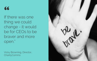 If there was one
thing we could
change - it would
be for CEOs to be
braver and more
open”
Vicky Browning, Director,
CharityComms
“ 	

Credit: Play Crackthesky
 