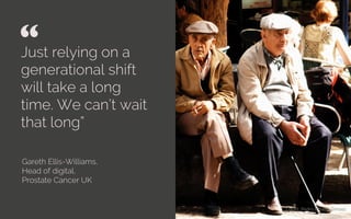 Just relying on a
generational shift
will take a long
time. We can’t wait
that long”
Gareth Ellis-Williams,
Head of digital,
Prostate Cancer UK
“ 	

Credit: Pedro Ribiero Simoes
 