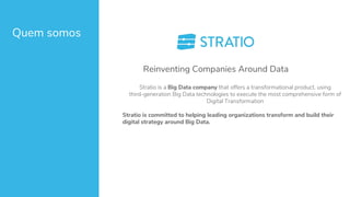 Quem somos
Stratio is a Big Data company that offers a transformational product, using
third-generation Big Data technologies to execute the most comprehensive form of
Digital Transformation
Stratio is committed to helping leading organizations transform and build their
digital strategy around Big Data.
Reinventing Companies Around Data
 