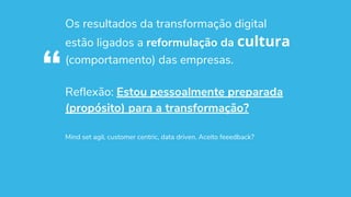 Os resultados da transformação digital
estão ligados a reformulação da cultura
(comportamento) das empresas.
Reflexão: Estou pessoalmente preparada
(propósito) para a transformação?
Mind set agil, customer centric, data driven. Aceito feeedback?
“
 