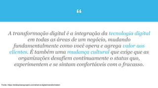 “
Fonte: https://enterprisersproject.com/what-is-digital-transformation
A transformação digital é a integração da tecnologia digital
em todas as áreas de um negócio, mudando
fundamentalmente como você opera e agrega valor aos
clientes. É também uma mudança cultural que exige que as
organizações desafiem continuamente o status quo,
experimentem e se sintam confortáveis com o fracasso.
 