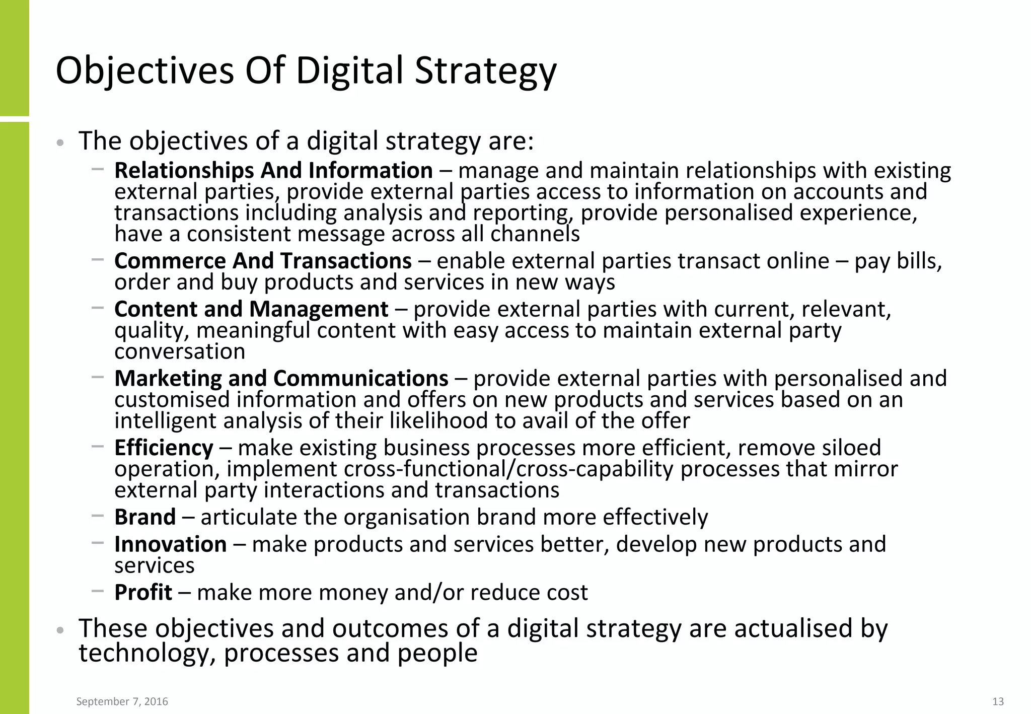 Objectives Of Digital Strategy
• The objectives of a digital strategy are:
− Relationships And Information – manage and maintain relationships with existing
external parties, provide external parties access to information on accounts and
transactions including analysis and reporting, provide personalised experience,
have a consistent message across all channels
− Commerce And Transactions – enable external parties transact online – pay bills,
order and buy products and services in new ways
− Content and Management – provide external parties with current, relevant,
quality, meaningful content with easy access to maintain external party
conversation
− Marketing and Communications – provide external parties with personalised and
customised information and offers on new products and services based on an
intelligent analysis of their likelihood to avail of the offer
− Efficiency – make existing business processes more efficient, remove siloed
operation, implement cross-functional/cross-capability processes that mirror
external party interactions and transactions
− Brand – articulate the organisation brand more effectively
− Innovation – make products and services better, develop new products and
services
− Profit – make more money and/or reduce cost
• These objectives and outcomes of a digital strategy are actualised by
technology, processes and people
September 7, 2016 13
 