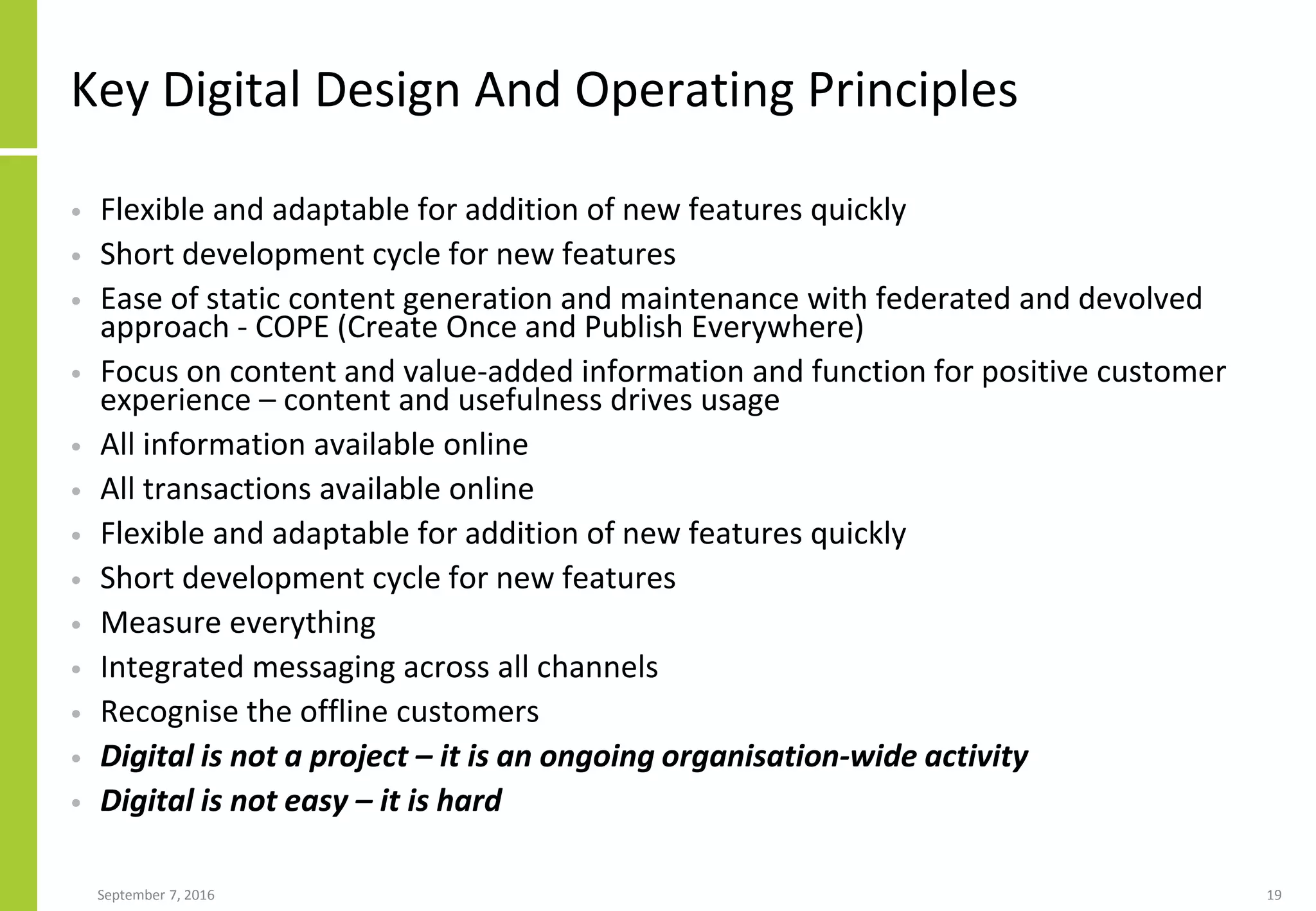 Key Digital Design And Operating Principles
• Flexible and adaptable for addition of new features quickly
• Short development cycle for new features
• Ease of static content generation and maintenance with federated and devolved
approach - COPE (Create Once and Publish Everywhere)
• Focus on content and value-added information and function for positive customer
experience – content and usefulness drives usage
• All information available online
• All transactions available online
• Flexible and adaptable for addition of new features quickly
• Short development cycle for new features
• Measure everything
• Integrated messaging across all channels
• Recognise the offline customers
• Digital is not a project – it is an ongoing organisation-wide activity
• Digital is not easy – it is hard
September 7, 2016 19
 