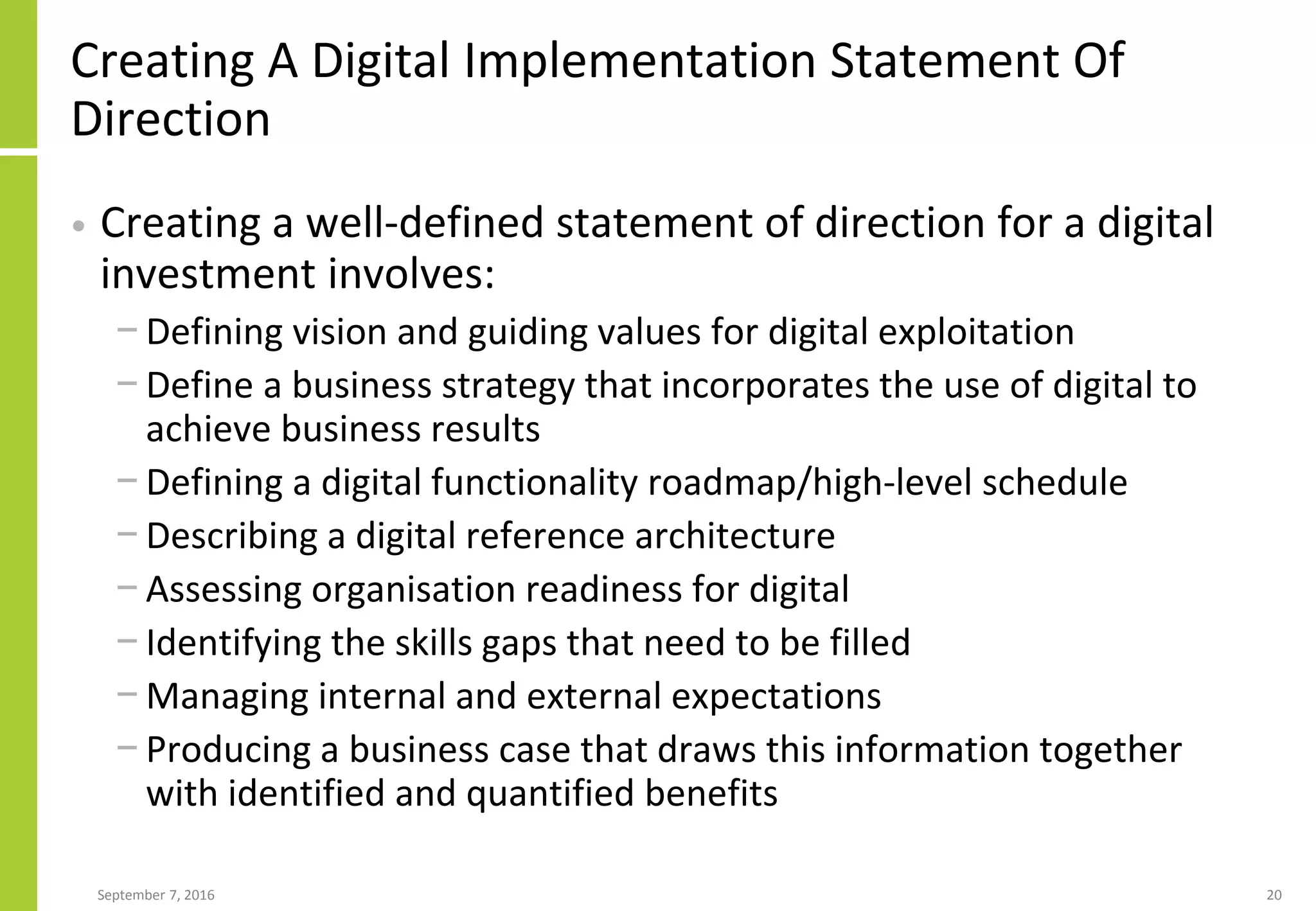 Creating A Digital Implementation Statement Of
Direction
• Creating a well-defined statement of direction for a digital
investment involves:
− Defining vision and guiding values for digital exploitation
− Define a business strategy that incorporates the use of digital to
achieve business results
− Defining a digital functionality roadmap/high-level schedule
− Describing a digital reference architecture
− Assessing organisation readiness for digital
− Identifying the skills gaps that need to be filled
− Managing internal and external expectations
− Producing a business case that draws this information together
with identified and quantified benefits
September 7, 2016 20
 