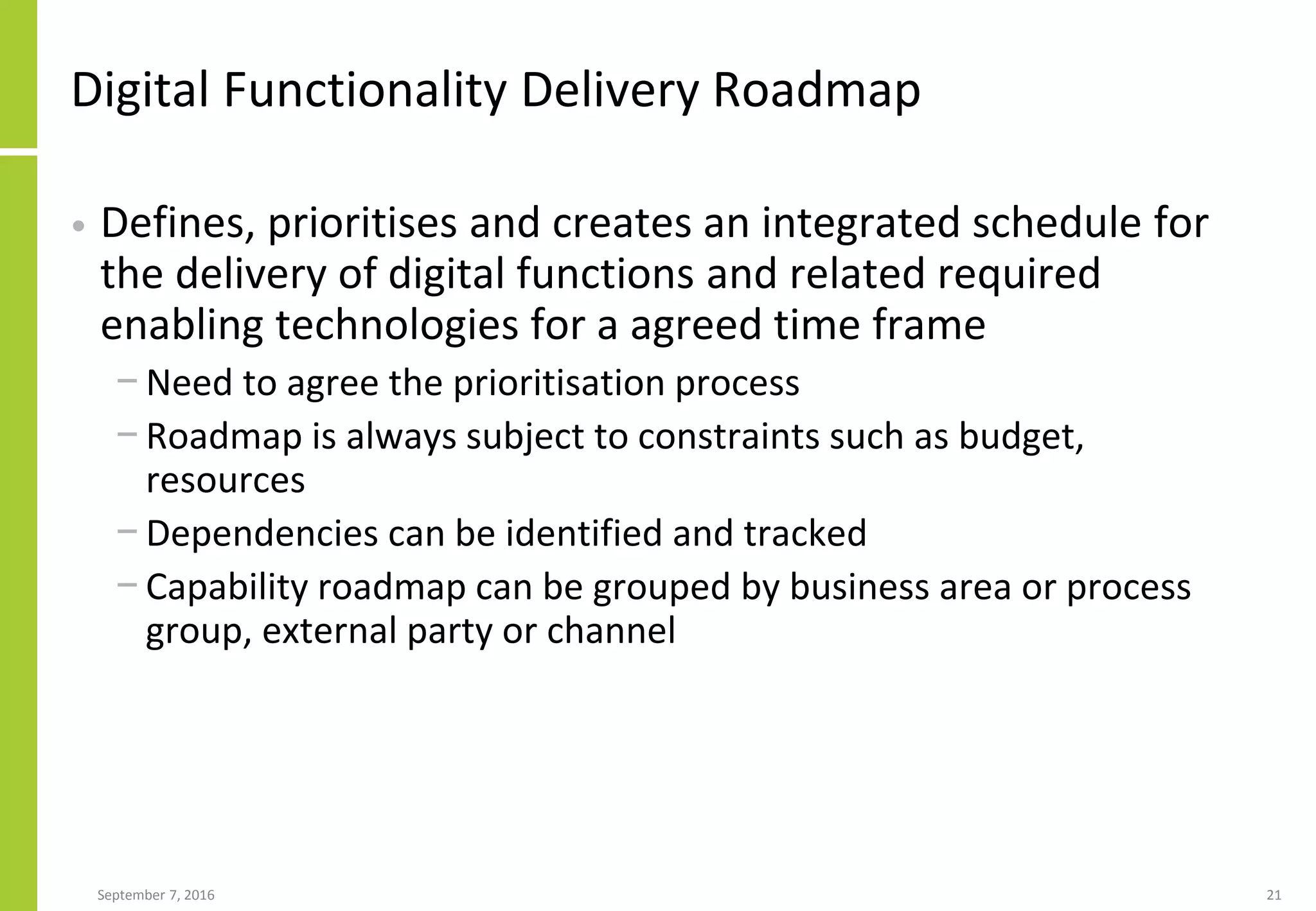 Digital Functionality Delivery Roadmap
• Defines, prioritises and creates an integrated schedule for
the delivery of digital functions and related required
enabling technologies for a agreed time frame
− Need to agree the prioritisation process
− Roadmap is always subject to constraints such as budget,
resources
− Dependencies can be identified and tracked
− Capability roadmap can be grouped by business area or process
group, external party or channel
September 7, 2016 21
 