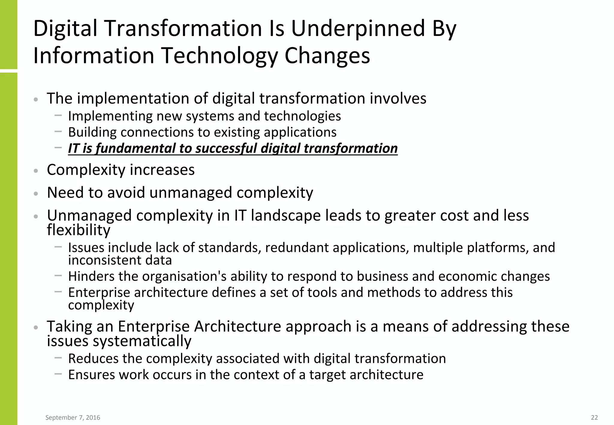 Digital Transformation Is Underpinned By
Information Technology Changes
• The implementation of digital transformation involves
− Implementing new systems and technologies
− Building connections to existing applications
− IT is fundamental to successful digital transformation
• Complexity increases
• Need to avoid unmanaged complexity
• Unmanaged complexity in IT landscape leads to greater cost and less
flexibility
− Issues include lack of standards, redundant applications, multiple platforms, and
inconsistent data
− Hinders the organisation's ability to respond to business and economic changes
− Enterprise architecture defines a set of tools and methods to address this
complexity
• Taking an Enterprise Architecture approach is a means of addressing these
issues systematically
− Reduces the complexity associated with digital transformation
− Ensures work occurs in the context of a target architecture
September 7, 2016 22
 