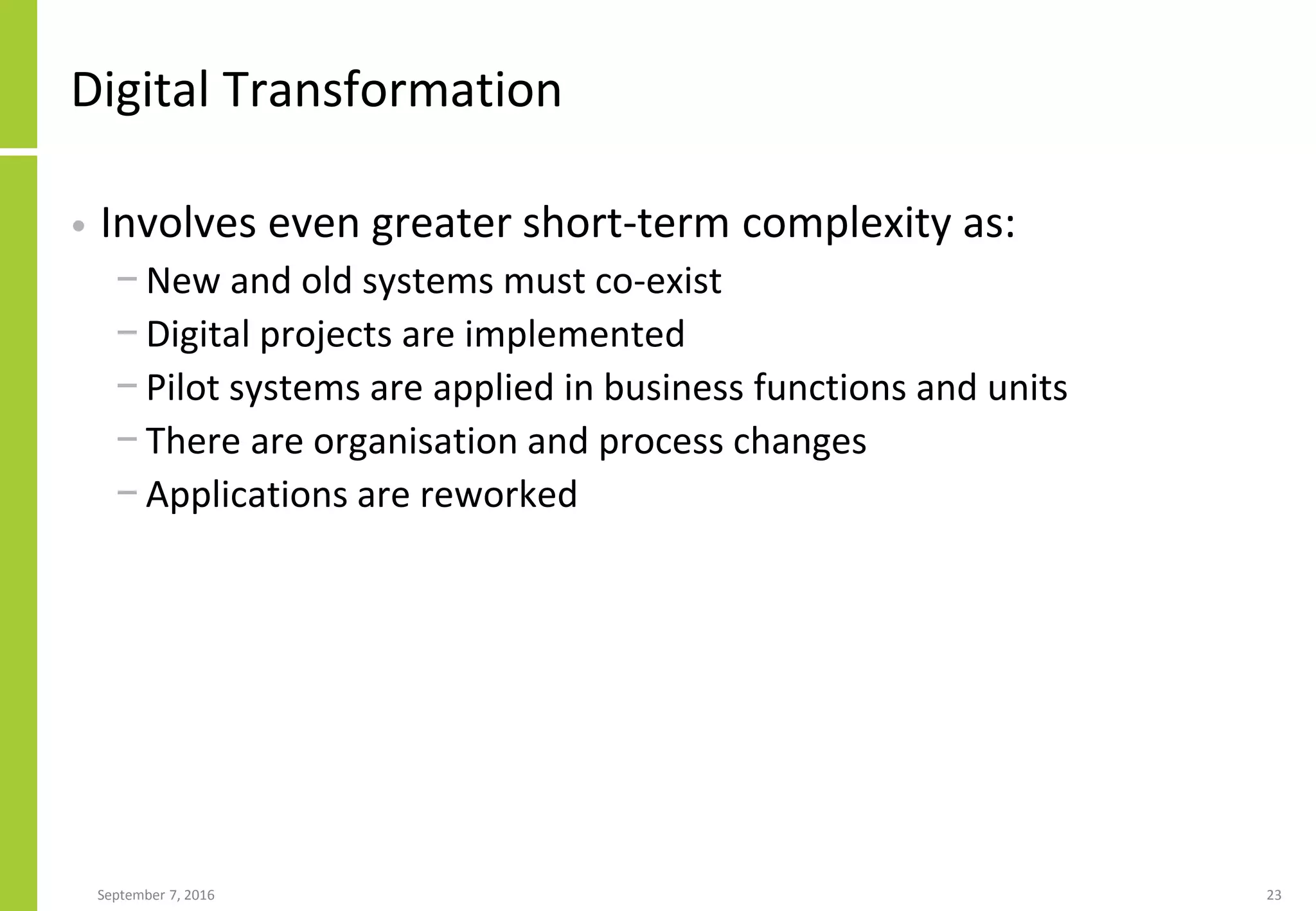 Digital Transformation
• Involves even greater short-term complexity as:
− New and old systems must co-exist
− Digital projects are implemented
− Pilot systems are applied in business functions and units
− There are organisation and process changes
− Applications are reworked
September 7, 2016 23
 
