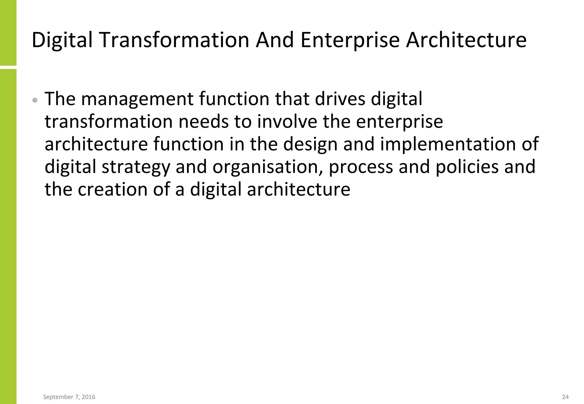 Digital Transformation And Enterprise Architecture
• The management function that drives digital
transformation needs to involve the enterprise
architecture function in the design and implementation of
digital strategy and organisation, process and policies and
the creation of a digital architecture
September 7, 2016 24
 