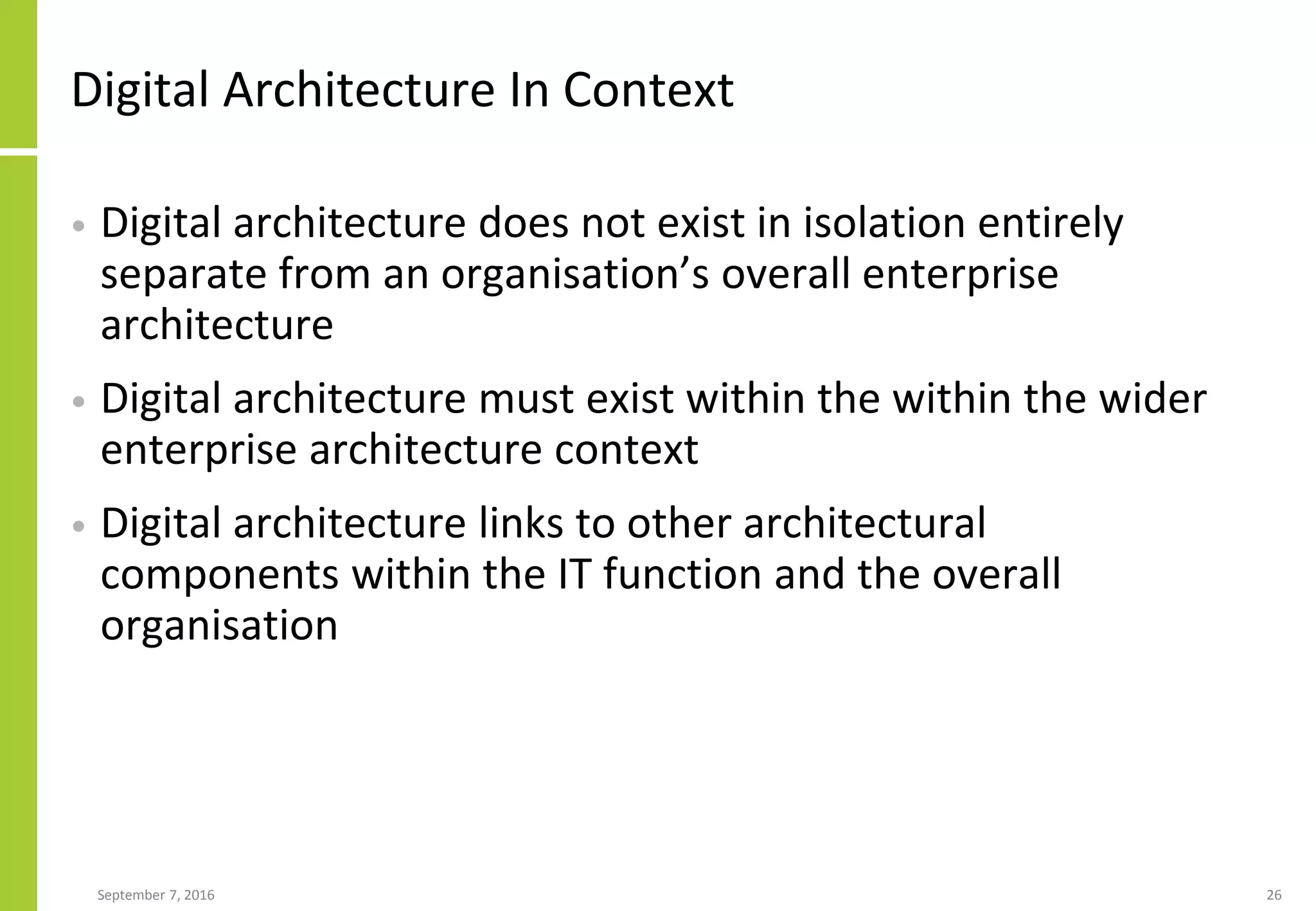 Digital Architecture In Context
• Digital architecture does not exist in isolation entirely
separate from an organisation’s overall enterprise
architecture
• Digital architecture must exist within the within the wider
enterprise architecture context
• Digital architecture links to other architectural
components within the IT function and the overall
organisation
September 7, 2016 26
 