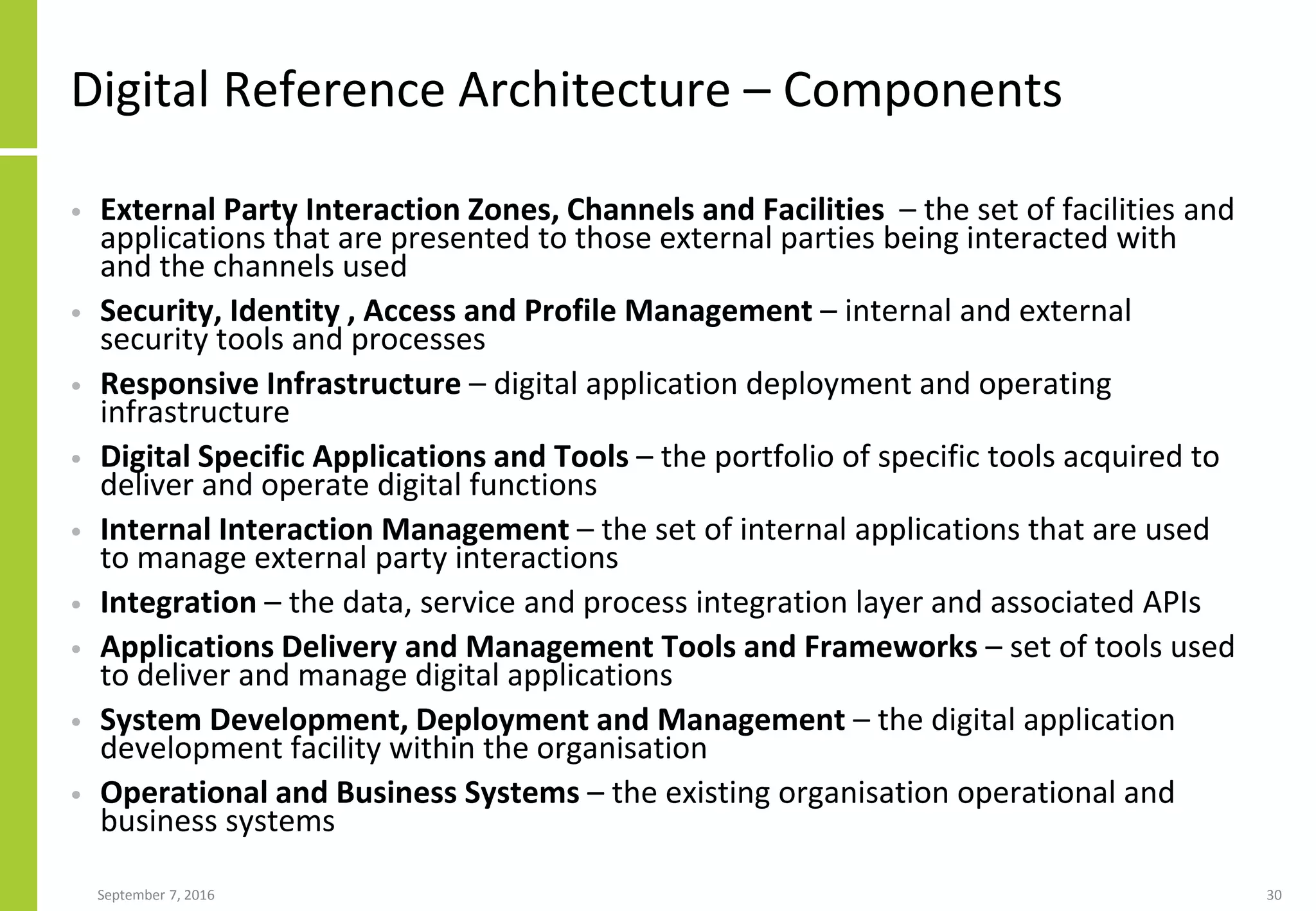 Digital Reference Architecture – Components
• External Party Interaction Zones, Channels and Facilities – the set of facilities and
applications that are presented to those external parties being interacted with
and the channels used
• Security, Identity , Access and Profile Management – internal and external
security tools and processes
• Responsive Infrastructure – digital application deployment and operating
infrastructure
• Digital Specific Applications and Tools – the portfolio of specific tools acquired to
deliver and operate digital functions
• Internal Interaction Management – the set of internal applications that are used
to manage external party interactions
• Integration – the data, service and process integration layer and associated APIs
• Applications Delivery and Management Tools and Frameworks – set of tools used
to deliver and manage digital applications
• System Development, Deployment and Management – the digital application
development facility within the organisation
• Operational and Business Systems – the existing organisation operational and
business systems
September 7, 2016 30
 