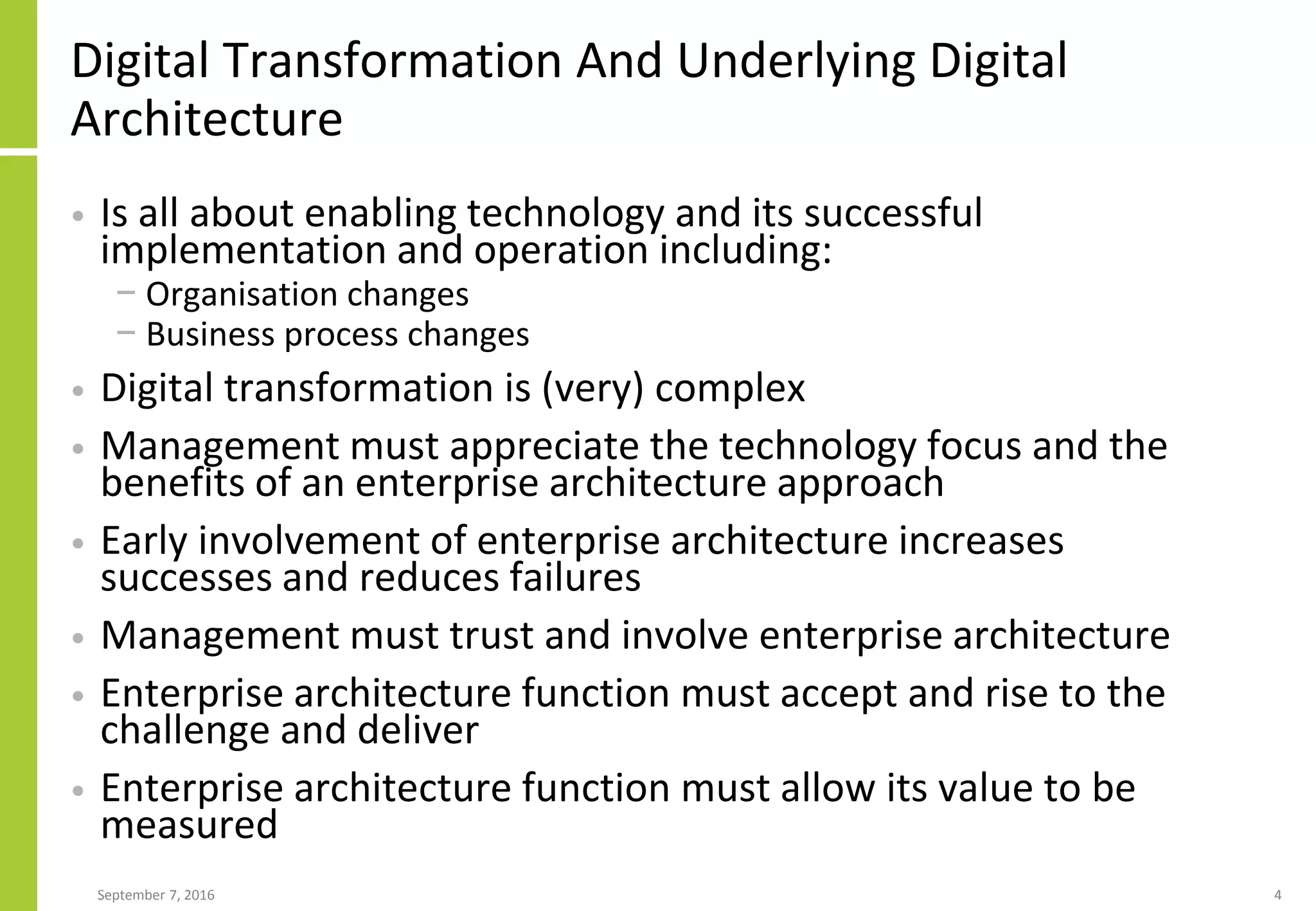 Digital Transformation And Underlying Digital
Architecture
• Is all about enabling technology and its successful
implementation and operation including:
− Organisation changes
− Business process changes
• Digital transformation is (very) complex
• Management must appreciate the technology focus and the
benefits of an enterprise architecture approach
• Early involvement of enterprise architecture increases
successes and reduces failures
• Management must trust and involve enterprise architecture
• Enterprise architecture function must accept and rise to the
challenge and deliver
• Enterprise architecture function must allow its value to be
measured
September 7, 2016 4
 