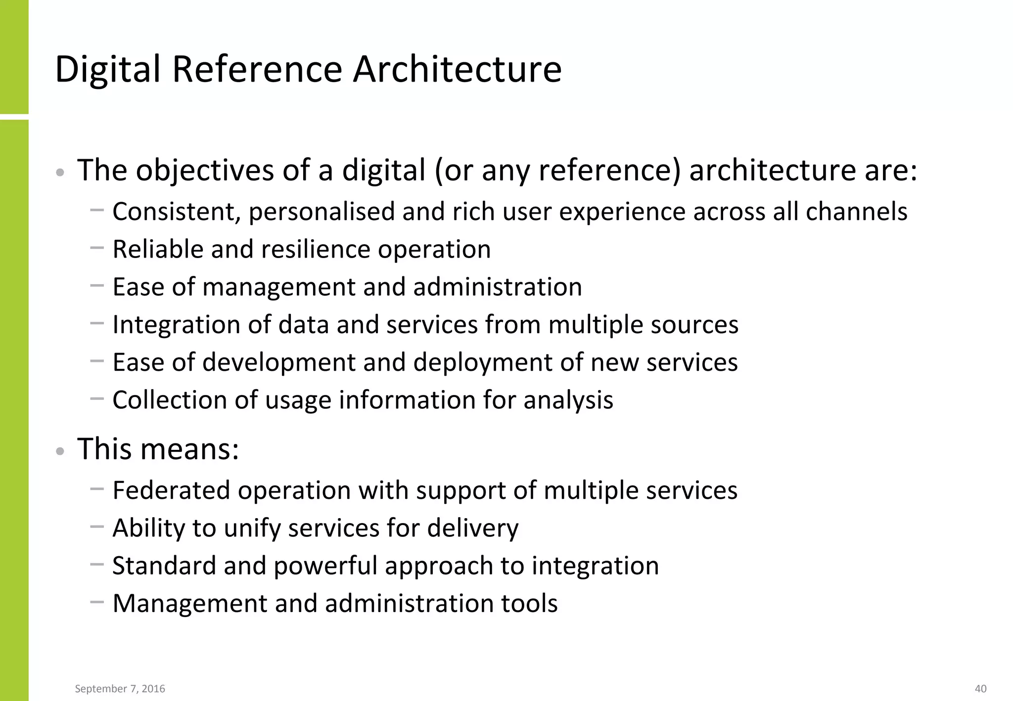 Digital Reference Architecture
• The objectives of a digital (or any reference) architecture are:
− Consistent, personalised and rich user experience across all channels
− Reliable and resilience operation
− Ease of management and administration
− Integration of data and services from multiple sources
− Ease of development and deployment of new services
− Collection of usage information for analysis
• This means:
− Federated operation with support of multiple services
− Ability to unify services for delivery
− Standard and powerful approach to integration
− Management and administration tools
September 7, 2016 40
 