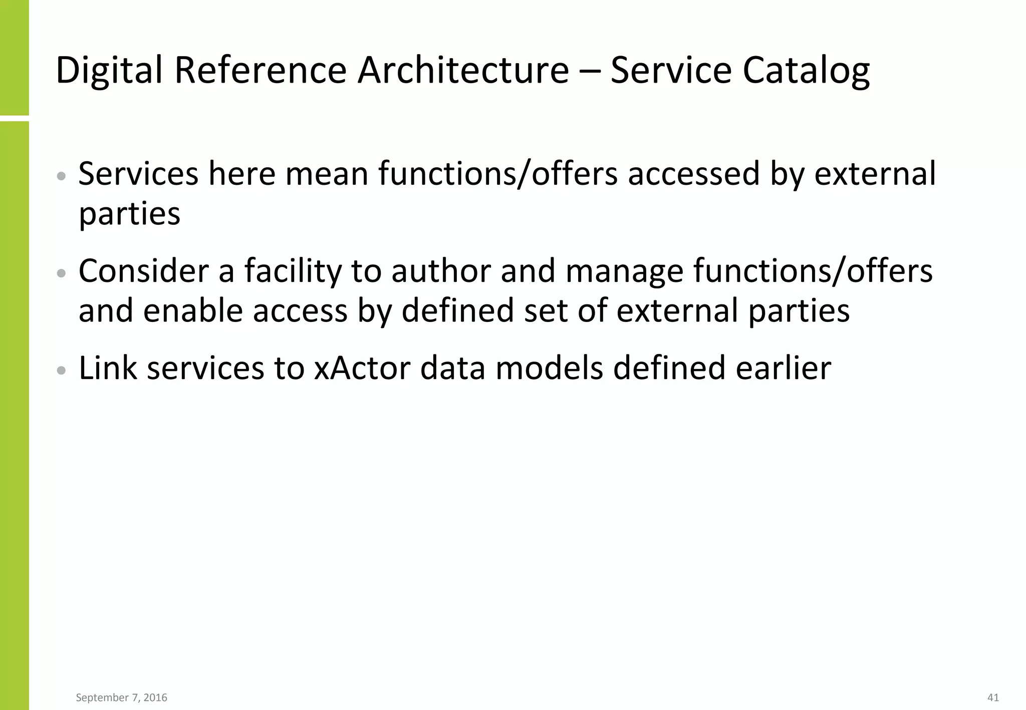 Digital Reference Architecture – Service Catalog
• Services here mean functions/offers accessed by external
parties
• Consider a facility to author and manage functions/offers
and enable access by defined set of external parties
• Link services to xActor data models defined earlier
September 7, 2016 41
 