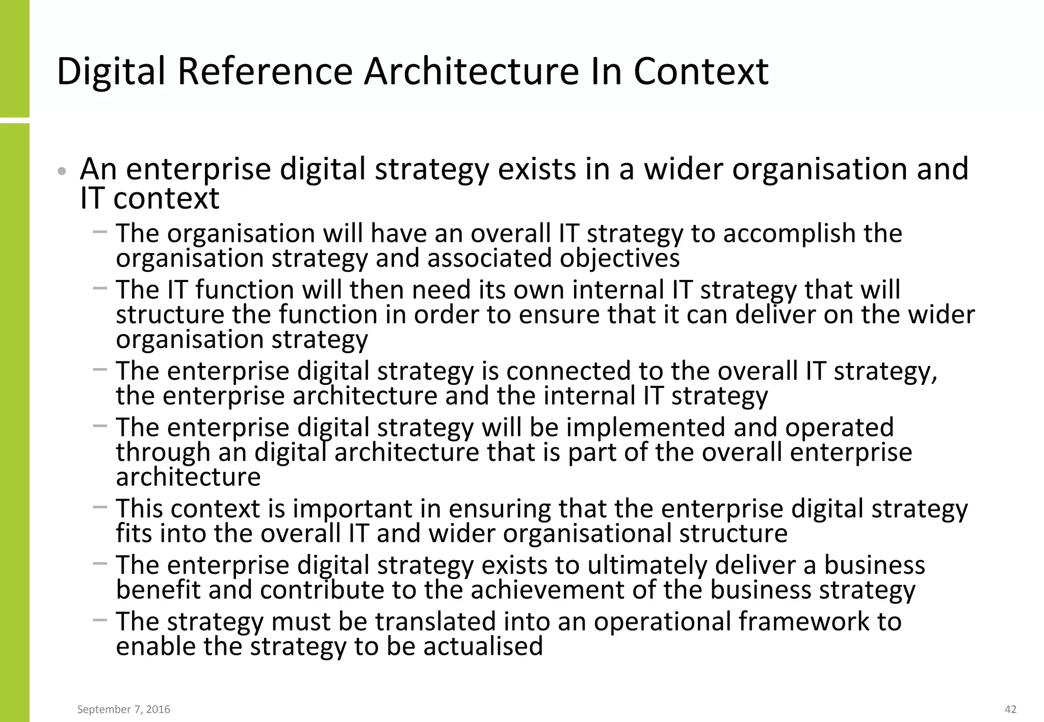 Digital Reference Architecture In Context
• An enterprise digital strategy exists in a wider organisation and
IT context
− The organisation will have an overall IT strategy to accomplish the
organisation strategy and associated objectives
− The IT function will then need its own internal IT strategy that will
structure the function in order to ensure that it can deliver on the wider
organisation strategy
− The enterprise digital strategy is connected to the overall IT strategy,
the enterprise architecture and the internal IT strategy
− The enterprise digital strategy will be implemented and operated
through an digital architecture that is part of the overall enterprise
architecture
− This context is important in ensuring that the enterprise digital strategy
fits into the overall IT and wider organisational structure
− The enterprise digital strategy exists to ultimately deliver a business
benefit and contribute to the achievement of the business strategy
− The strategy must be translated into an operational framework to
enable the strategy to be actualised
September 7, 2016 42
 