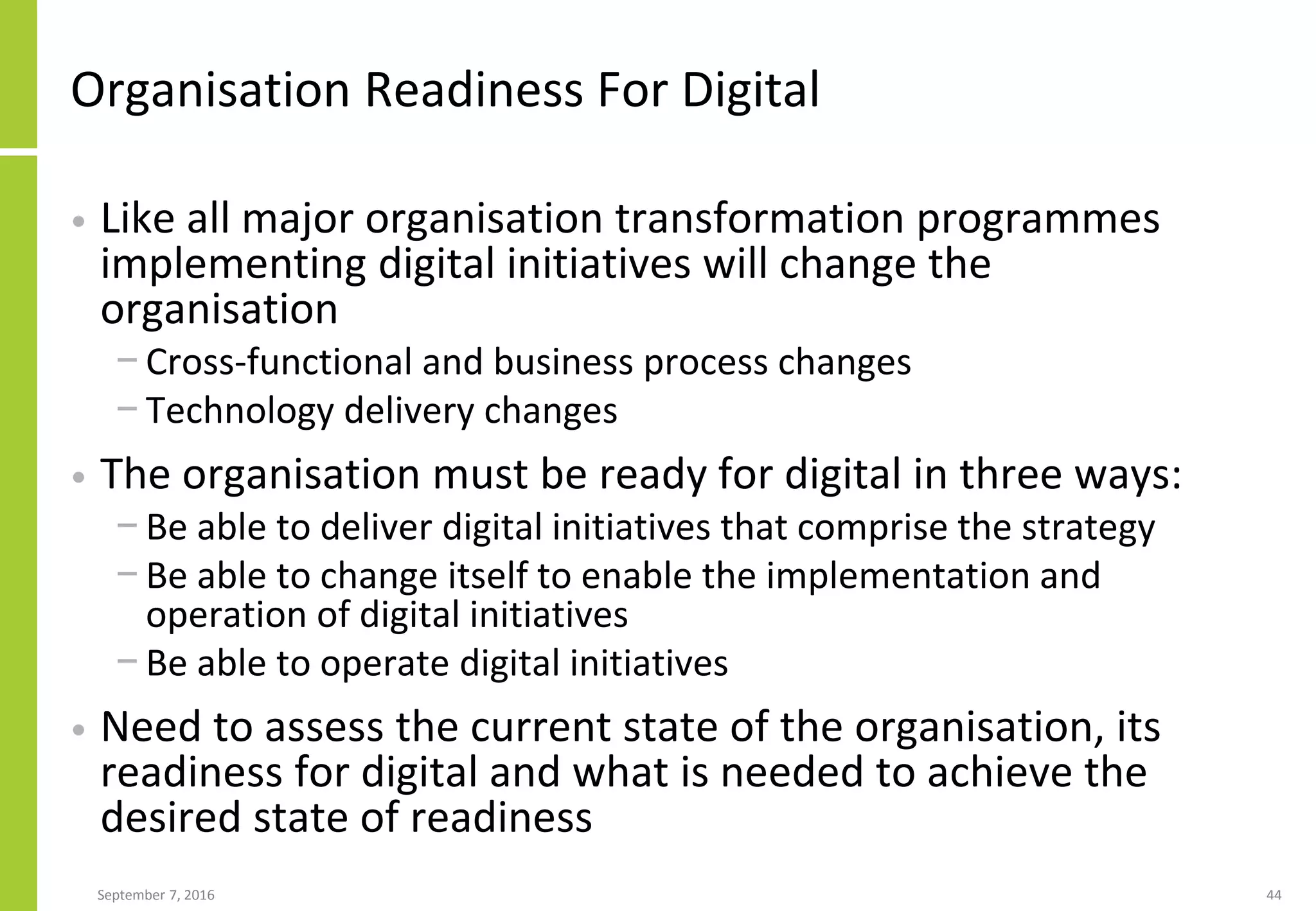 Organisation Readiness For Digital
• Like all major organisation transformation programmes
implementing digital initiatives will change the
organisation
− Cross-functional and business process changes
− Technology delivery changes
• The organisation must be ready for digital in three ways:
− Be able to deliver digital initiatives that comprise the strategy
− Be able to change itself to enable the implementation and
operation of digital initiatives
− Be able to operate digital initiatives
• Need to assess the current state of the organisation, its
readiness for digital and what is needed to achieve the
desired state of readiness
September 7, 2016 44
 