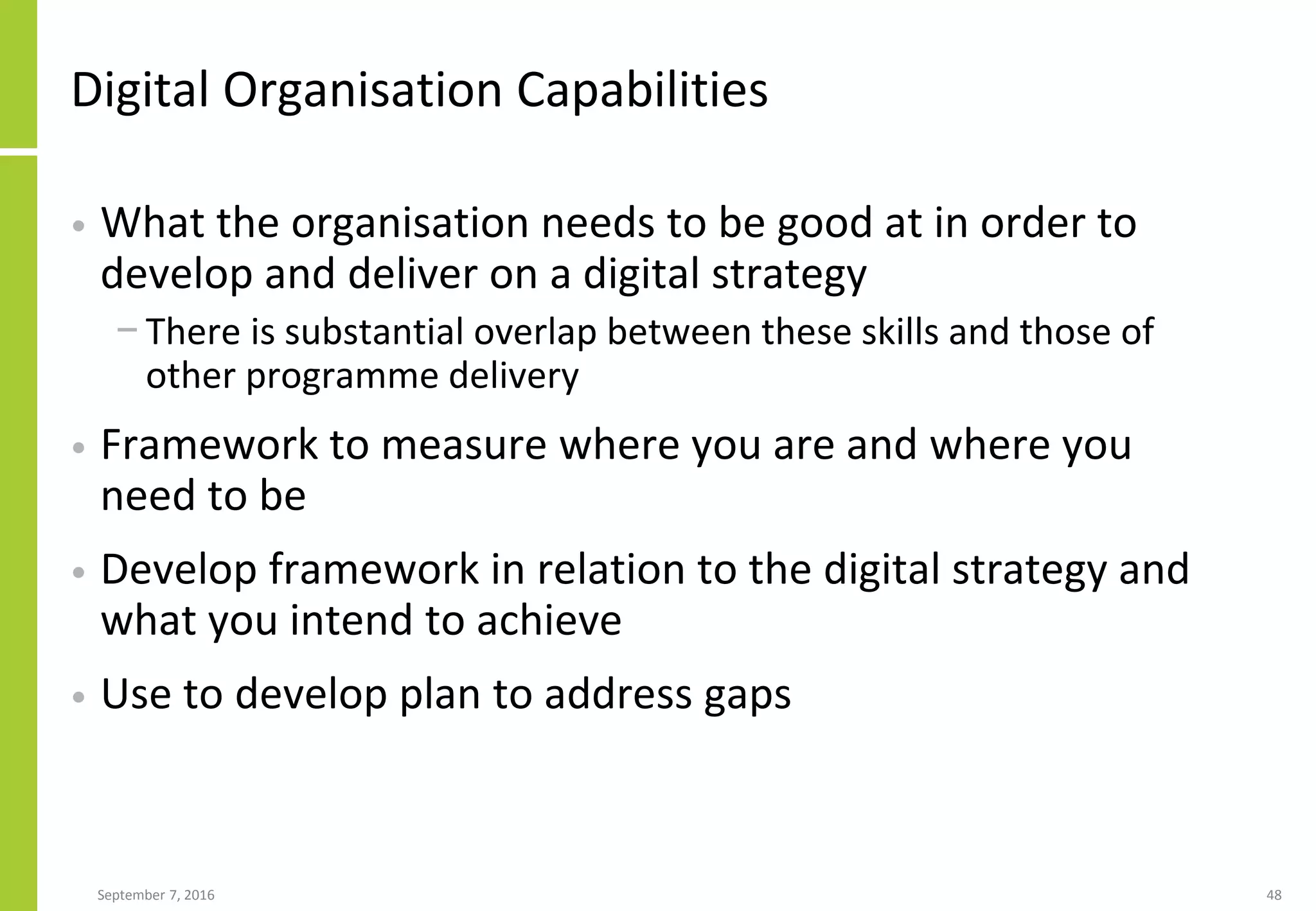 Digital Organisation Capabilities
• What the organisation needs to be good at in order to
develop and deliver on a digital strategy
− There is substantial overlap between these skills and those of
other programme delivery
• Framework to measure where you are and where you
need to be
• Develop framework in relation to the digital strategy and
what you intend to achieve
• Use to develop plan to address gaps
September 7, 2016 48
 