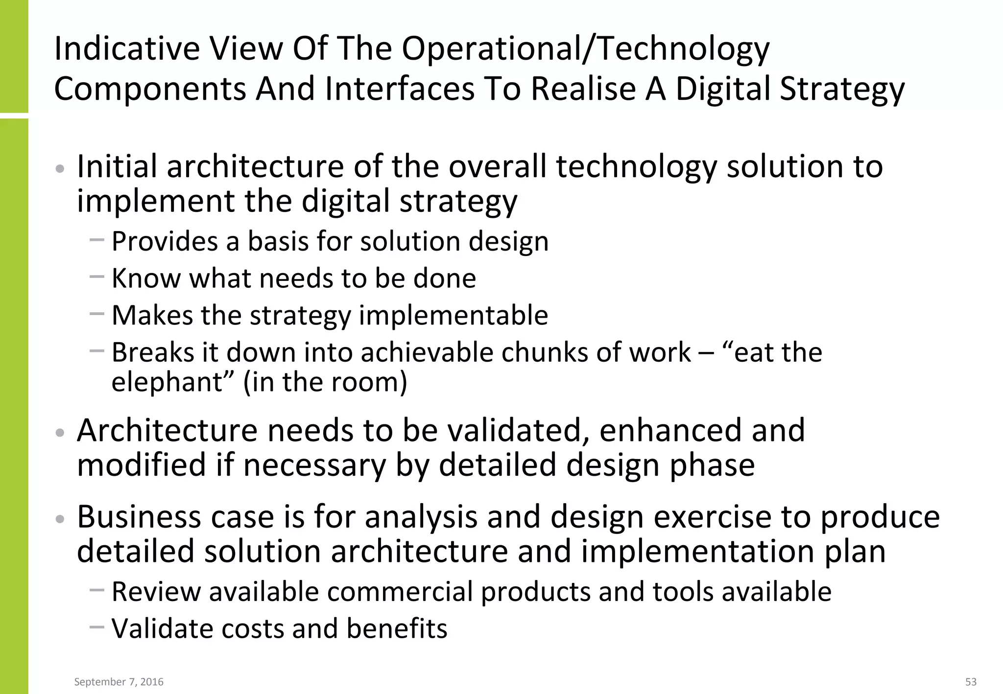 Indicative View Of The Operational/Technology
Components And Interfaces To Realise A Digital Strategy
• Initial architecture of the overall technology solution to
implement the digital strategy
− Provides a basis for solution design
− Know what needs to be done
− Makes the strategy implementable
− Breaks it down into achievable chunks of work – “eat the
elephant” (in the room)
• Architecture needs to be validated, enhanced and
modified if necessary by detailed design phase
• Business case is for analysis and design exercise to produce
detailed solution architecture and implementation plan
− Review available commercial products and tools available
− Validate costs and benefits
September 7, 2016 53
 