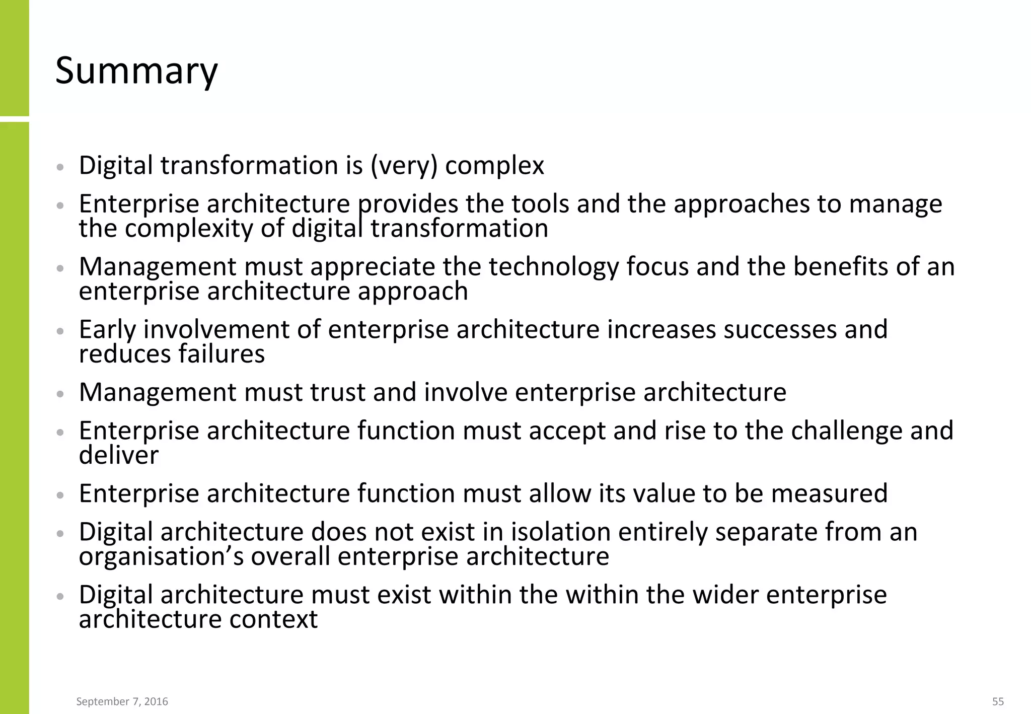 Summary
• Digital transformation is (very) complex
• Enterprise architecture provides the tools and the approaches to manage
the complexity of digital transformation
• Management must appreciate the technology focus and the benefits of an
enterprise architecture approach
• Early involvement of enterprise architecture increases successes and
reduces failures
• Management must trust and involve enterprise architecture
• Enterprise architecture function must accept and rise to the challenge and
deliver
• Enterprise architecture function must allow its value to be measured
• Digital architecture does not exist in isolation entirely separate from an
organisation’s overall enterprise architecture
• Digital architecture must exist within the within the wider enterprise
architecture context
September 7, 2016 55
 
