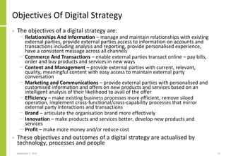 Objectives Of Digital Strategy
• The objectives of a digital strategy are:
− Relationships And Information – manage and maintain relationships with existing
external parties, provide external parties access to information on accounts and
transactions including analysis and reporting, provide personalised experience,
have a consistent message across all channels
− Commerce And Transactions – enable external parties transact online – pay bills,
order and buy products and services in new ways
− Content and Management – provide external parties with current, relevant,
quality, meaningful content with easy access to maintain external party
conversation
− Marketing and Communications – provide external parties with personalised and
customised information and offers on new products and services based on an
intelligent analysis of their likelihood to avail of the offer
− Efficiency – make existing business processes more efficient, remove siloed
operation, implement cross-functional/cross-capability processes that mirror
external party interactions and transactions
− Brand – articulate the organisation brand more effectively
− Innovation – make products and services better, develop new products and
services
− Profit – make more money and/or reduce cost
• These objectives and outcomes of a digital strategy are actualised by
technology, processes and people
September 7, 2016 13
 