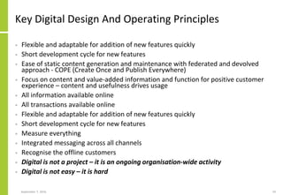 Key Digital Design And Operating Principles
• Flexible and adaptable for addition of new features quickly
• Short development cycle for new features
• Ease of static content generation and maintenance with federated and devolved
approach - COPE (Create Once and Publish Everywhere)
• Focus on content and value-added information and function for positive customer
experience – content and usefulness drives usage
• All information available online
• All transactions available online
• Flexible and adaptable for addition of new features quickly
• Short development cycle for new features
• Measure everything
• Integrated messaging across all channels
• Recognise the offline customers
• Digital is not a project – it is an ongoing organisation-wide activity
• Digital is not easy – it is hard
September 7, 2016 19
 