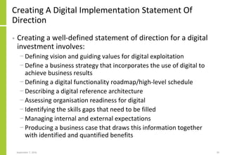 Creating A Digital Implementation Statement Of
Direction
• Creating a well-defined statement of direction for a digital
investment involves:
− Defining vision and guiding values for digital exploitation
− Define a business strategy that incorporates the use of digital to
achieve business results
− Defining a digital functionality roadmap/high-level schedule
− Describing a digital reference architecture
− Assessing organisation readiness for digital
− Identifying the skills gaps that need to be filled
− Managing internal and external expectations
− Producing a business case that draws this information together
with identified and quantified benefits
September 7, 2016 20
 