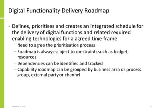 Digital Functionality Delivery Roadmap
• Defines, prioritises and creates an integrated schedule for
the delivery of digital functions and related required
enabling technologies for a agreed time frame
− Need to agree the prioritisation process
− Roadmap is always subject to constraints such as budget,
resources
− Dependencies can be identified and tracked
− Capability roadmap can be grouped by business area or process
group, external party or channel
September 7, 2016 21
 