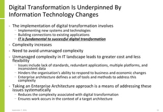 Digital Transformation Is Underpinned By
Information Technology Changes
• The implementation of digital transformation involves
− Implementing new systems and technologies
− Building connections to existing applications
− IT is fundamental to successful digital transformation
• Complexity increases
• Need to avoid unmanaged complexity
• Unmanaged complexity in IT landscape leads to greater cost and less
flexibility
− Issues include lack of standards, redundant applications, multiple platforms, and
inconsistent data
− Hinders the organisation's ability to respond to business and economic changes
− Enterprise architecture defines a set of tools and methods to address this
complexity
• Taking an Enterprise Architecture approach is a means of addressing these
issues systematically
− Reduces the complexity associated with digital transformation
− Ensures work occurs in the context of a target architecture
September 7, 2016 22
 