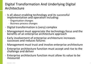 Digital Transformation And Underlying Digital
Architecture
• Is all about enabling technology and its successful
implementation and operation including:
− Organisation changes
− Business process changes
• Digital transformation is (very) complex
• Management must appreciate the technology focus and the
benefits of an enterprise architecture approach
• Early involvement of enterprise architecture increases
successes and reduces failures
• Management must trust and involve enterprise architecture
• Enterprise architecture function must accept and rise to the
challenge and deliver
• Enterprise architecture function must allow its value to be
measured
September 7, 2016 4
 