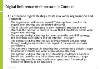 Digital Reference Architecture In Context
• An enterprise digital strategy exists in a wider organisation and
IT context
− The organisation will have an overall IT strategy to accomplish the
organisation strategy and associated objectives
− The IT function will then need its own internal IT strategy that will
structure the function in order to ensure that it can deliver on the wider
organisation strategy
− The enterprise digital strategy is connected to the overall IT strategy,
the enterprise architecture and the internal IT strategy
− The enterprise digital strategy will be implemented and operated
through an digital architecture that is part of the overall enterprise
architecture
− This context is important in ensuring that the enterprise digital strategy
fits into the overall IT and wider organisational structure
− The enterprise digital strategy exists to ultimately deliver a business
benefit and contribute to the achievement of the business strategy
− The strategy must be translated into an operational framework to
enable the strategy to be actualised
September 7, 2016 42
 