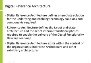 Digital Reference Architecture
• Digital Reference Architecture defines a template solution
for the underlying and enabling technology solutions and
components required
• Reference Architecture defines the target end-state
architecture and the set of interim transitional phases
required to enable the delivery of the Digital Functionality
Delivery Roadmap
• Digital Reference Architecture exists within the context of
the organisation’s Enterprise Architecture and other
subsidiary architectures
September 7, 2016 43
 