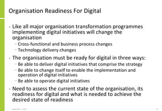 Organisation Readiness For Digital
• Like all major organisation transformation programmes
implementing digital initiatives will change the
organisation
− Cross-functional and business process changes
− Technology delivery changes
• The organisation must be ready for digital in three ways:
− Be able to deliver digital initiatives that comprise the strategy
− Be able to change itself to enable the implementation and
operation of digital initiatives
− Be able to operate digital initiatives
• Need to assess the current state of the organisation, its
readiness for digital and what is needed to achieve the
desired state of readiness
September 7, 2016 44
 