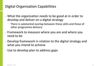 Digital Organisation Capabilities
• What the organisation needs to be good at in order to
develop and deliver on a digital strategy
− There is substantial overlap between these skills and those of
other programme delivery
• Framework to measure where you are and where you
need to be
• Develop framework in relation to the digital strategy and
what you intend to achieve
• Use to develop plan to address gaps
September 7, 2016 48
 