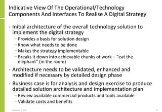 Indicative View Of The Operational/Technology
Components And Interfaces To Realise A Digital Strategy
• Initial architecture of the overall technology solution to
implement the digital strategy
− Provides a basis for solution design
− Know what needs to be done
− Makes the strategy implementable
− Breaks it down into achievable chunks of work – “eat the
elephant” (in the room)
• Architecture needs to be validated, enhanced and
modified if necessary by detailed design phase
• Business case is for analysis and design exercise to produce
detailed solution architecture and implementation plan
− Review available commercial products and tools available
− Validate costs and benefits
September 7, 2016 53
 