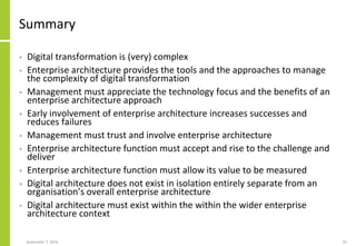 Summary
• Digital transformation is (very) complex
• Enterprise architecture provides the tools and the approaches to manage
the complexity of digital transformation
• Management must appreciate the technology focus and the benefits of an
enterprise architecture approach
• Early involvement of enterprise architecture increases successes and
reduces failures
• Management must trust and involve enterprise architecture
• Enterprise architecture function must accept and rise to the challenge and
deliver
• Enterprise architecture function must allow its value to be measured
• Digital architecture does not exist in isolation entirely separate from an
organisation’s overall enterprise architecture
• Digital architecture must exist within the within the wider enterprise
architecture context
September 7, 2016 55
 