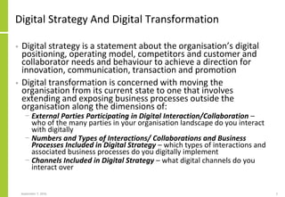 Digital Strategy And Digital Transformation
• Digital strategy is a statement about the organisation’s digital
positioning, operating model, competitors and customer and
collaborator needs and behaviour to achieve a direction for
innovation, communication, transaction and promotion
• Digital transformation is concerned with moving the
organisation from its current state to one that involves
extending and exposing business processes outside the
organisation along the dimensions of:
− External Parties Participating in Digital Interaction/Collaboration –
who of the many parties in your organisation landscape do you interact
with digitally
− Numbers and Types of Interactions/ Collaborations and Business
Processes Included in Digital Strategy – which types of interactions and
associated business processes do you digitally implement
− Channels Included in Digital Strategy – what digital channels do you
interact over
September 7, 2016 2
 