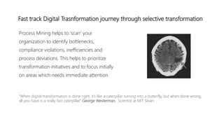 Fast track Digital Trasnformation journey through selective transformation
Process Mining helps to ‘scan’ your
organization to identify bottlenecks,
compliance violations, inefficiencies and
process deviations. This helps to prioritize
transformation initiatives and to focus initially
on areas which needs immediate attention
“When digital transformation is done right, it’s like a caterpillar turning into a butterfly, but when done wrong,
all you have is a really fast caterpillar.” George Westerman, Scientist at MIT Sloan
 