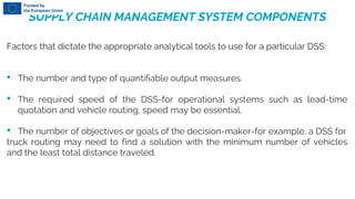 SUPPLY CHAIN MANAGEMENT SYSTEM COMPONENTS
Factors that dictate the appropriate analytical tools to use for a particular DSS:
• The number and type of quantifiable output measures.
• The required speed of the DSS-for operational systems such as lead-time
quotation and vehicle routing, speed may be essential.
• The number of objectives or goals of the decision-maker-for example, a DSS for
truck routing may need to find a solution with the minimum number of vehicles
and the least total distance traveled.
 