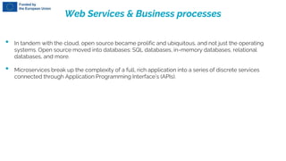 Web Services & Business processes
• In tandem with the cloud, open source became prolific and ubiquitous, and not just the operating
systems. Open source moved into databases: SQL databases, in-memory databases, relational
databases, and more.
• Microservices break up the complexity of a full, rich application into a series of discrete services
connected through Application Programming Interface’s (APIs).
 
