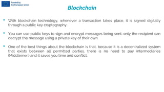 Blockchain
• With blockchain technology, whenever a transaction takes place, it is signed digitally
through a public key cryptography.
• You can use public keys to sign and encrypt messages being sent; only the recipient can
decrypt the message using a private key of their own.
• One of the best things about the blockchain is that, because it is a decentralized system
that exists between all permitted parties, there is no need to pay intermediaries
(Middlemen) and it saves you time and conflict.
 