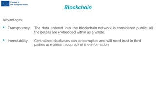 Blockchain
Advantages:
• Transparency: The data entered into the blockchain network is considered public; all
the details are embedded within as a whole.
• Immutability: Centralized databases can be corrupted and will need trust in third
parties to maintain accuracy of the information
 