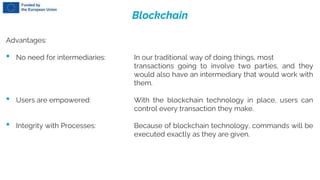 Blockchain
Advantages:
• No need for intermediaries: In our traditional way of doing things, most
transactions going to involve two parties, and they
would also have an intermediary that would work with
them.
• Users are empowered: With the blockchain technology in place, users can
control every transaction they make.
• Integrity with Processes: Because of blockchain technology, commands will be
executed exactly as they are given.
 