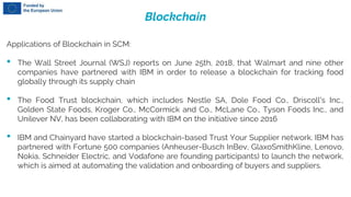 Blockchain
Applications of Blockchain in SCM:
• The Wall Street Journal (WSJ) reports on June 25th, 2018, that Walmart and nine other
companies have partnered with IBM in order to release a blockchain for tracking food
globally through its supply chain
• The Food Trust blockchain, which includes Nestle SA, Dole Food Co., Driscoll's Inc.,
Golden State Foods, Kroger Co., McCormick and Co., McLane Co., Tyson Foods Inc., and
Unilever NV, has been collaborating with IBM on the initiative since 2016
• IBM and Chainyard have started a blockchain-based Trust Your Supplier network. IBM has
partnered with Fortune 500 companies (Anheuser-Busch InBev, GlaxoSmithKline, Lenovo,
Nokia, Schneider Electric, and Vodafone are founding participants) to launch the network,
which is aimed at automating the validation and onboarding of buyers and suppliers.
 