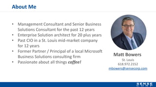 About Me
• Management Consultant and Senior Business
Solutions Consultant for the past 12 years
• Enterprise Solution architect for 20 plus years
• Past CIO in a St. Louis mid-market company
for 12 years
• Former Partner / Principal of a local Microsoft
Business Solutions consulting firm
• Passionate about all things coffee!
Matt Bowers
St. Louis
618.972.2152
mbowers@sensecorp.com
 