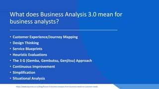 What does Business Analysis 3.0 mean for
business analysts?
• Customer Experience/Journey Mapping
• Design Thinking
• Service Blueprints
• Heuristic Evaluations
• The 3 G (Gemba, Gembutsu, Genjitsu) Approach
• Continuous Improvement
• Simplification
• Situational Analysis
https://www.equinox.co.nz/blog/future-it-business-analysis-from-business-needs-to-customer-needs
 