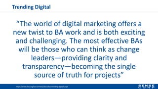 Trending Digital
“The world of digital marketing offers a
new twist to BA work and is both exciting
and challenging. The most effective BAs
will be those who can think as change
leaders—providing clarity and
transparency—becoming the single
source of truth for projects”
https://www.iiba.org/ba-connect/2017/bas-trending-digital.aspx
 