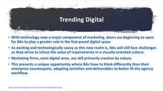 Trending Digital
• With technology now a major component of marketing, doors are beginning to open
for BAs to play a greater role in the fast-paced digital space
• As exciting and technologically savvy as this new realm is, BAs will still face challenges
as they strive to infuse the value of requirements in a visually-oriented culture.
• Marketing firms, even digital ones, are still primarily creative by nature.
• This presents a unique opportunity where BAs have to think differently than their
enterprise counterparts, adapting activities and deliverables to better fit the agency
workflow.
https://www.iiba.org/ba-connect/2017/bas-trending-digital.aspx
 