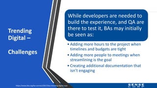 Trending
Digital –
Challenges
While developers are needed to
build the experience, and QA are
there to test it, BAs may initially
be seen as:
• Adding more hours to the project when
timelines and budgets are tight
• Adding more people to meetings when
streamlining is the goal
• Creating additional documentation that
isn’t engaging
https://www.iiba.org/ba-connect/2017/bas-trending-digital.aspx
 