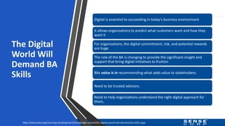The Digital
World Will
Demand BA
Skills
30
Digital is essential to succeeding in today's business environment
It allows organizations to predict what customers want and how they
want it
For organizations, the digital commitment, risk, and potential rewards
are huge
The role of the BA is changing to provide the significant insight and
support that bring digital initiatives to fruition
BAs value is in recommending what adds value to stakeholders.
Need to be trusted advisors.
Need to help organizations understand the right digital approach for
them,
http://www.iiba.org/Learning-Development/knowledge-centre/the-digital-world-will-demand-ba-skills.aspx
 